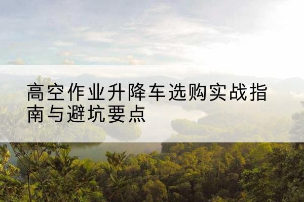 武胜升降车怎么选-高空作业升降车选购实战指南与避坑要点