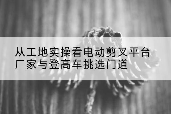 武胜电动剪叉升降平台厂家-从工地实操看电动剪叉平台厂家与登高车挑选门道