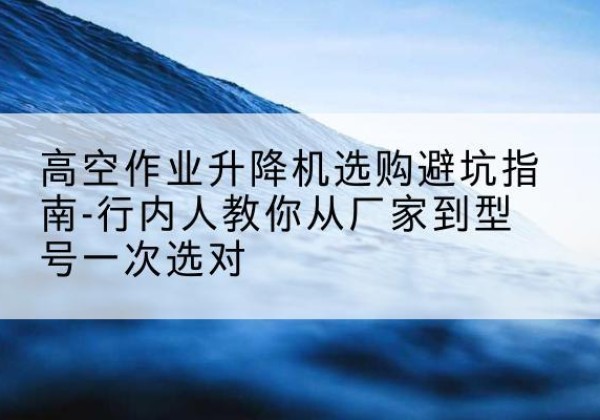 武胜升降平台厂家-高空作业升降机选购避坑指南-行内人教你从厂家到型号一次选对