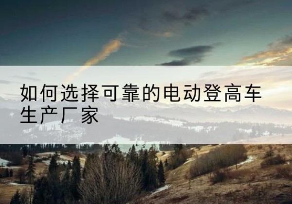 武胜电动登高车厂家-如何选择可靠的电动登高车生产厂家