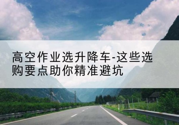 武胜升降车厂家-高空作业选升降车-这些选购要点助你*避坑