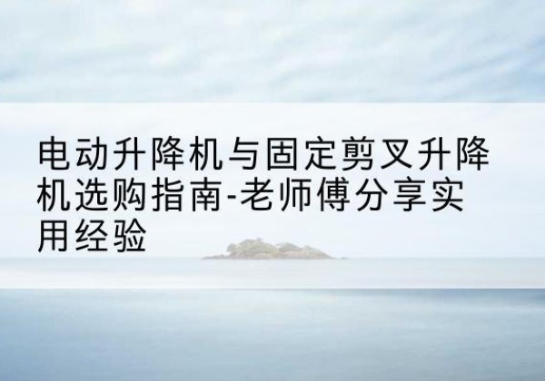 武胜电动升降机怎么选-电动升降机与固定剪叉升降机选购指南-老师傅分享实用经验
