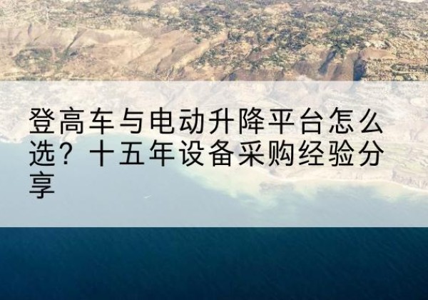 武胜登高车厂家厂家-登高车与电动升降平台怎么选？十五年设备采购经验分享