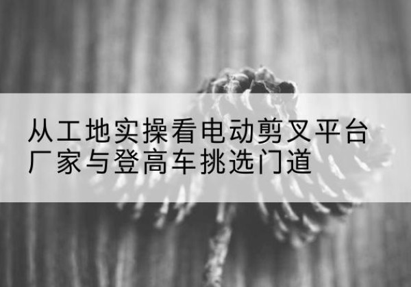 武胜电动剪叉升降平台厂家-从工地实操看电动剪叉平台厂家与登高车挑选门道