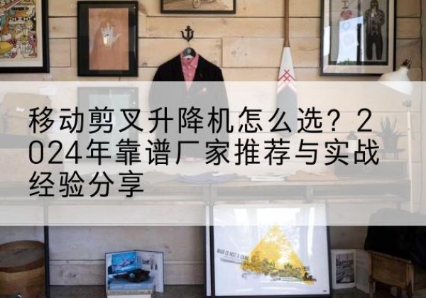 武胜升降平台厂家推荐-移动剪叉升降机怎么选？2024年靠谱厂家推荐与实战经验分享